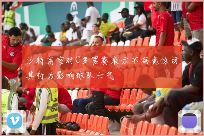 沙特高官对C罗罢赛表示不满竟惊讶其行为影响球队士气