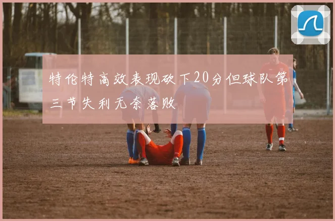 特伦特高效表现砍下20分但球队第三节失利无奈落败