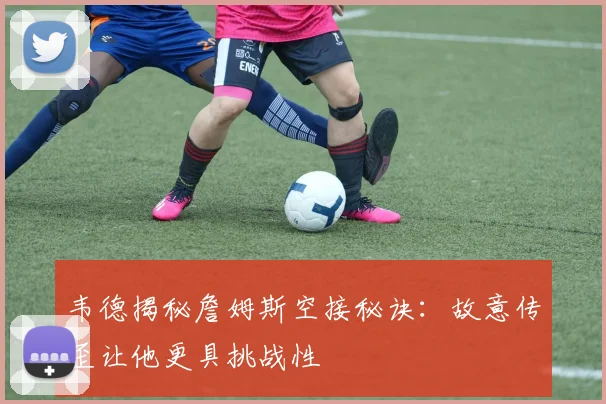 韦德揭秘詹姆斯空接秘诀：故意传歪让他更具挑战性