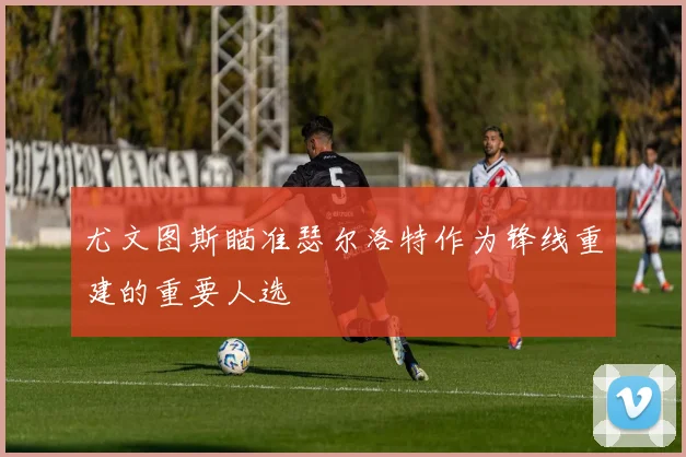 尤文图斯瞄准瑟尔洛特作为锋线重建的重要人选