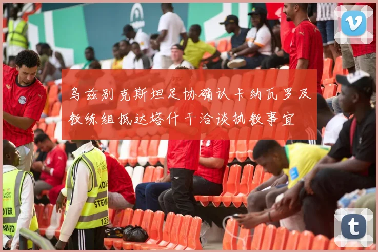 乌兹别克斯坦足协确认卡纳瓦罗及教练组抵达塔什干洽谈执教事宜
