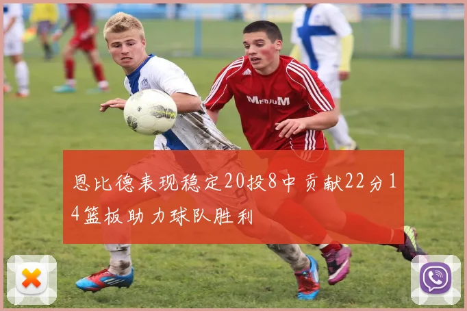 恩比德表现稳定20投8中贡献22分14篮板助力球队胜利