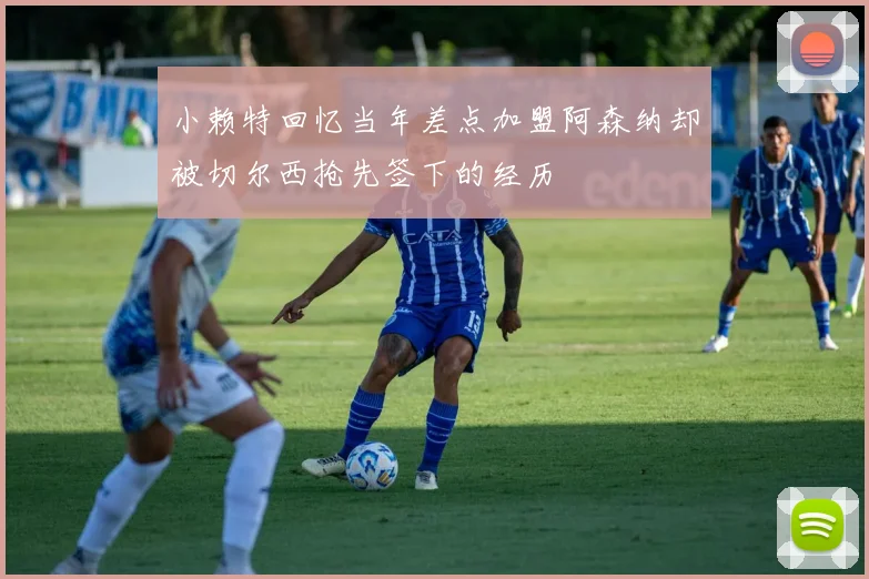 小赖特回忆当年差点加盟阿森纳却被切尔西抢先签下的经历