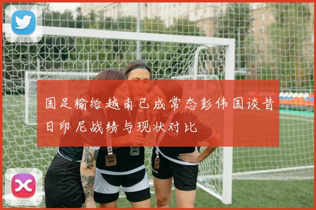 国足输给越南已成常态彭伟国谈昔日印尼战绩与现状对比