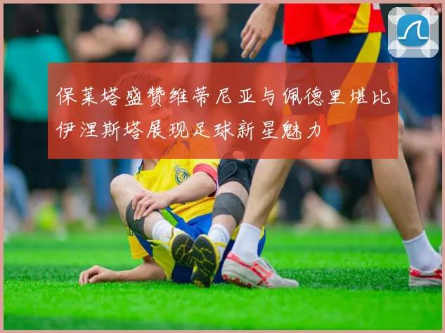 保莱塔盛赞维蒂尼亚与佩德里堪比伊涅斯塔展现足球新星魅力