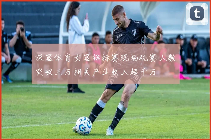 深篮体育女篮锦标赛现场观赛人数突破三万相关产业收入超千万