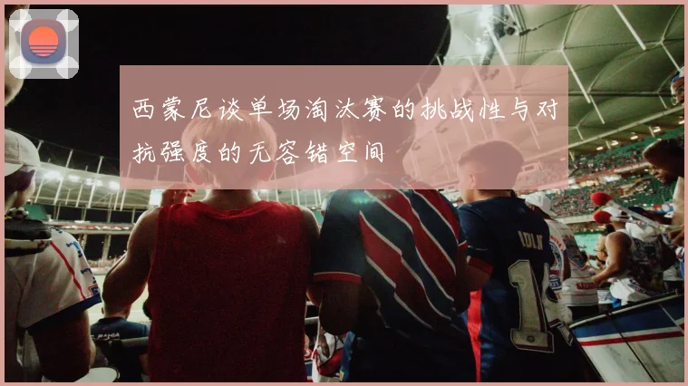 西蒙尼谈单场淘汰赛的挑战性与对抗强度的无容错空间
