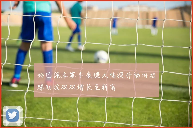 姆巴佩本赛季表现大幅提升场均进球助攻双双增长至新高