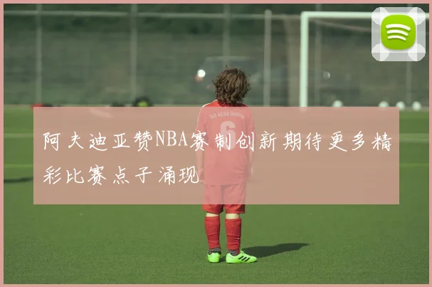 阿夫迪亚赞NBA赛制创新期待更多精彩比赛点子涌现