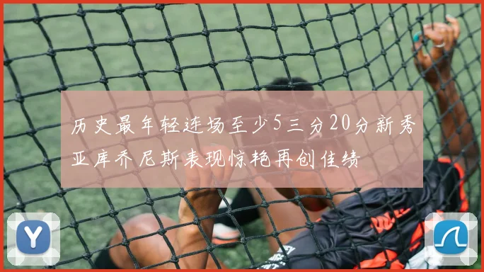 历史最年轻连场至少5三分20分新秀亚库乔尼斯表现惊艳再创佳绩