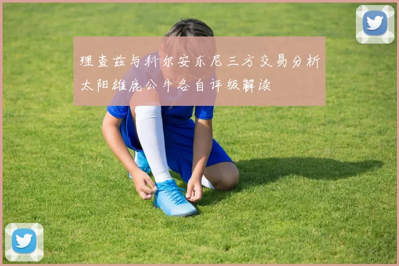 理查兹与科尔安东尼三方交易分析太阳雄鹿公牛各自评级解读
