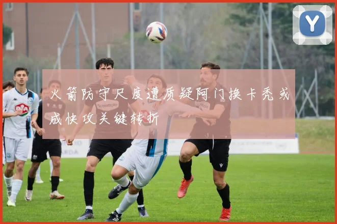 火箭防守尺度遭质疑阿门换卡秃或成快攻关键转折