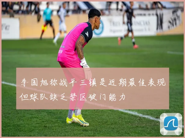 李国旭称战平三镇是近期最佳表现但球队缺乏禁区破门能力