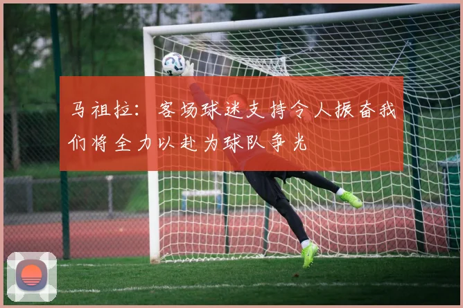马祖拉：客场球迷支持令人振奋我们将全力以赴为球队争光