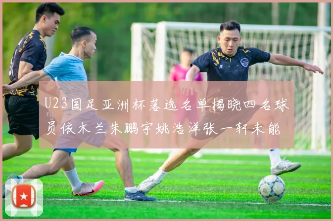 U23国足亚洲杯落选名单揭晓四名球员依木兰朱鹏宇姚浩洋张一轩未能入选