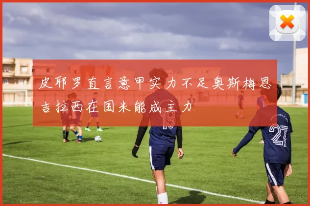 皮耶罗直言意甲实力不足奥斯梅恩吉拉西在国米能成主力