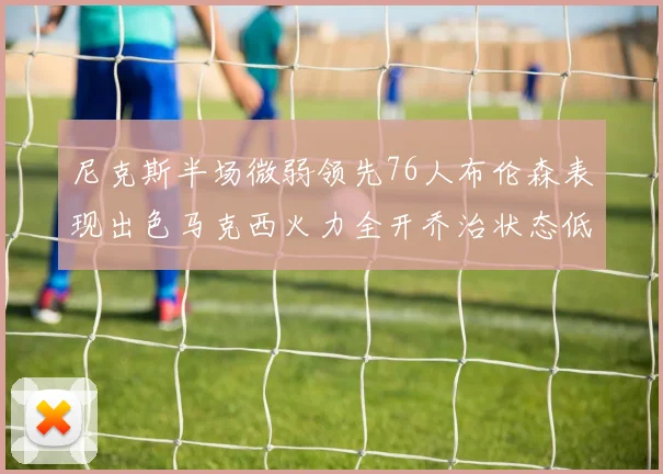 尼克斯半场微弱领先76人布伦森表现出色马克西火力全开乔治状态低迷