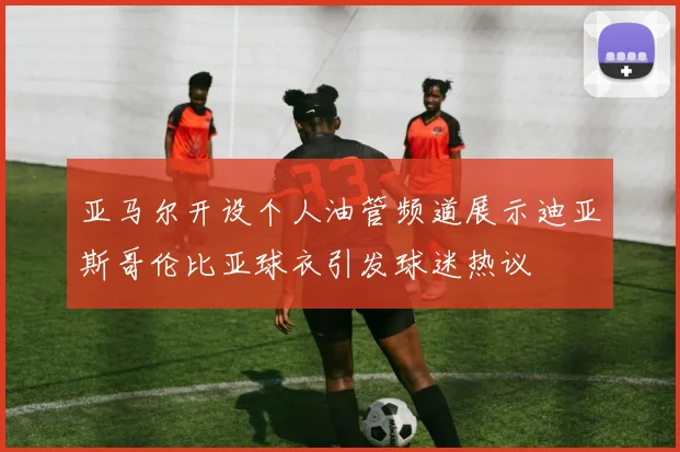 亚马尔开设个人油管频道展示迪亚斯哥伦比亚球衣引发球迷热议