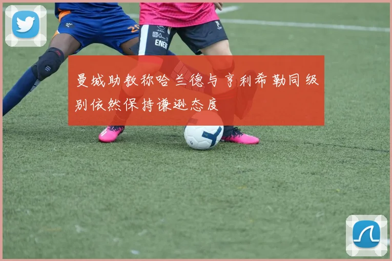 曼城助教称哈兰德与亨利希勒同级别依然保持谦逊态度