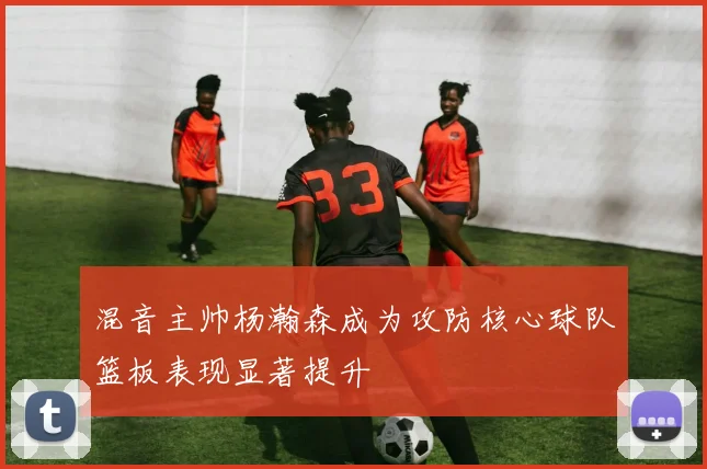 混音主帅杨瀚森成为攻防核心球队篮板表现显著提升