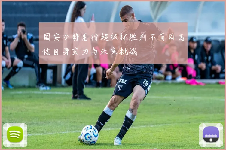 国安冷静看待超级杯胜利不盲目高估自身实力与未来挑战