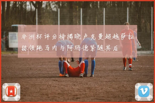 非洲杯评分榜揭晓卢克曼超越萨拉赫领跑马内与阿玛德紧随其后