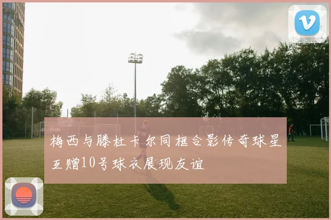 梅西与滕杜卡尔同框合影传奇球星互赠10号球衣展现友谊