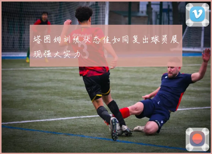 塔图姆训练状态佳如同复出球员展现强大实力