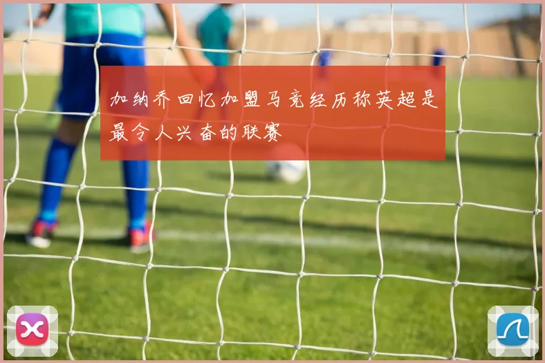 加纳乔回忆加盟马竞经历称英超是最令人兴奋的联赛