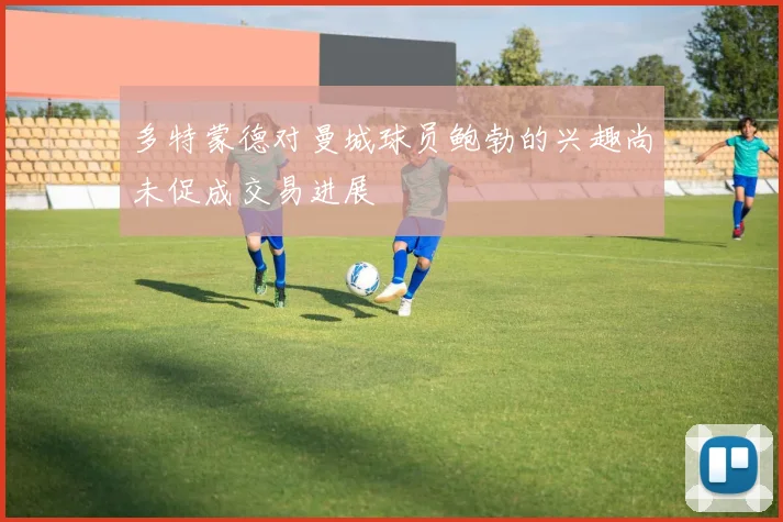 多特蒙德对曼城球员鲍勃的兴趣尚未促成交易进展